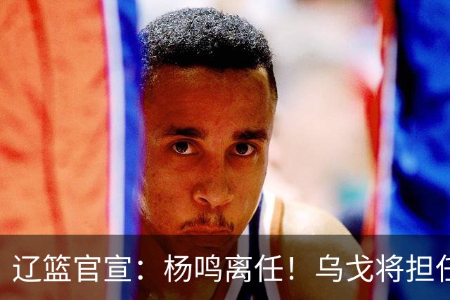 辽篮官宣：杨鸣离任！乌戈将担任辽宁男篮主帅